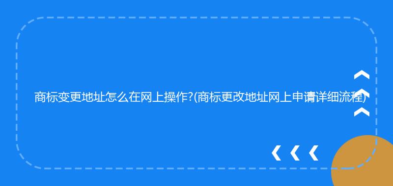 商标变更地址怎么在网上操作?(商标更改地址网上申请详细流程)